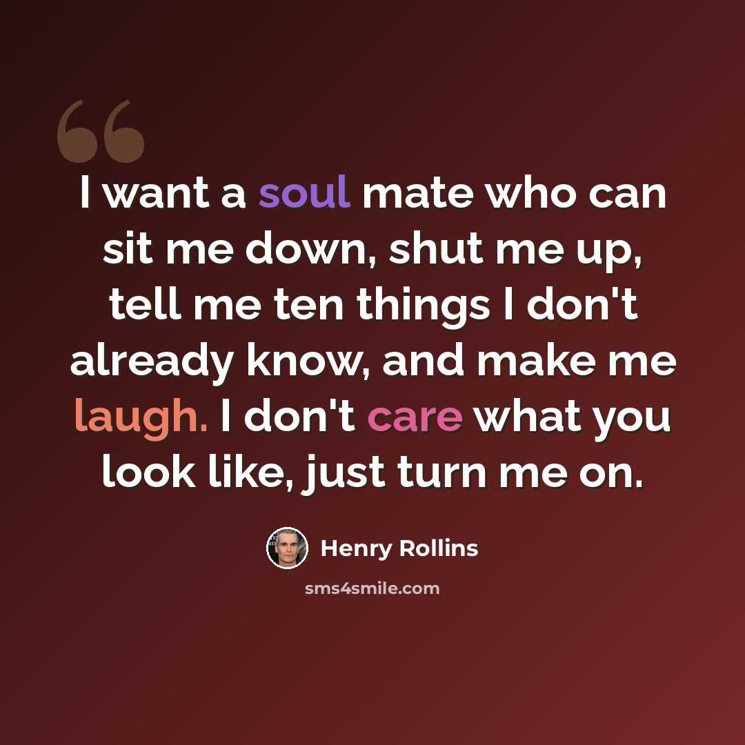 “I want a soul mate who can sit me down, shut me up, tell me ten things I don't already know, and make me laugh. I don't care what you look like, just turn me on.” quote by Henry Rollins