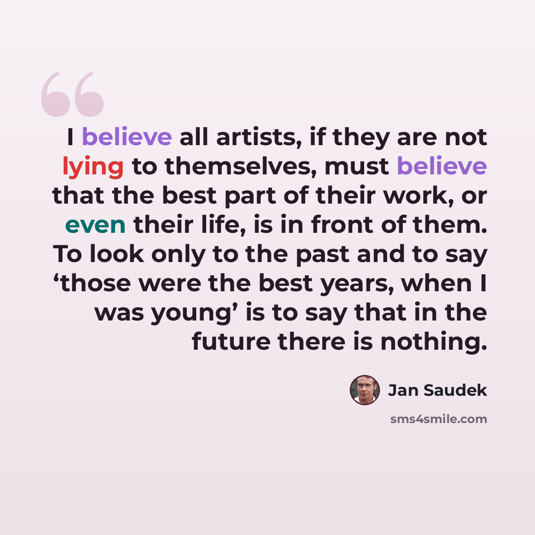 “I believe all artists, if they are not lying to themselves, must believe that the best part of their work, or even their life, is in front of them. To look only to the past and to say ‘those were the best years, when I was young’ is to say that in the future there is nothing.” quote by Jan Saudek