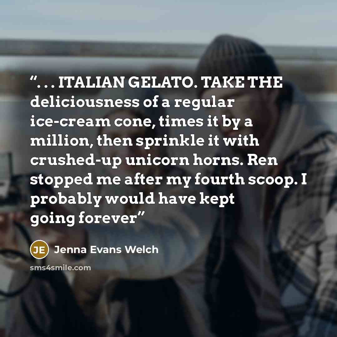 “. . . ITALIAN GELATO. TAKE THE deliciousness of a regular ice-cream cone, times it by a million, then sprinkle it with crushed-up unicorn horns. Ren stopped me after my fourth scoop. I probably would have kept going forever” quote by Jenna Evans Welch