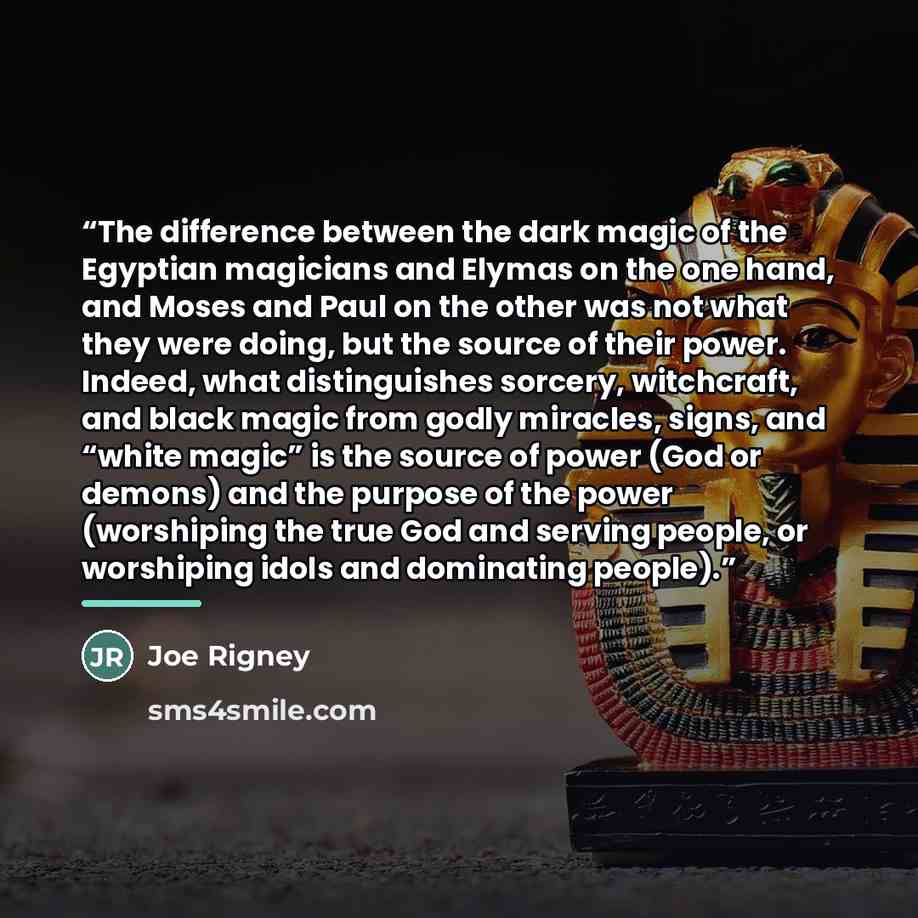 “The difference between the dark magic of the Egyptian magicians and Elymas on the one hand, and Moses and Paul on the other was not what they were doing, but the source of their power. Indeed, what distinguishes sorcery, witchcraft, and black magic from godly miracles, signs, and “white magic” is…” quote by Joe Rigney
