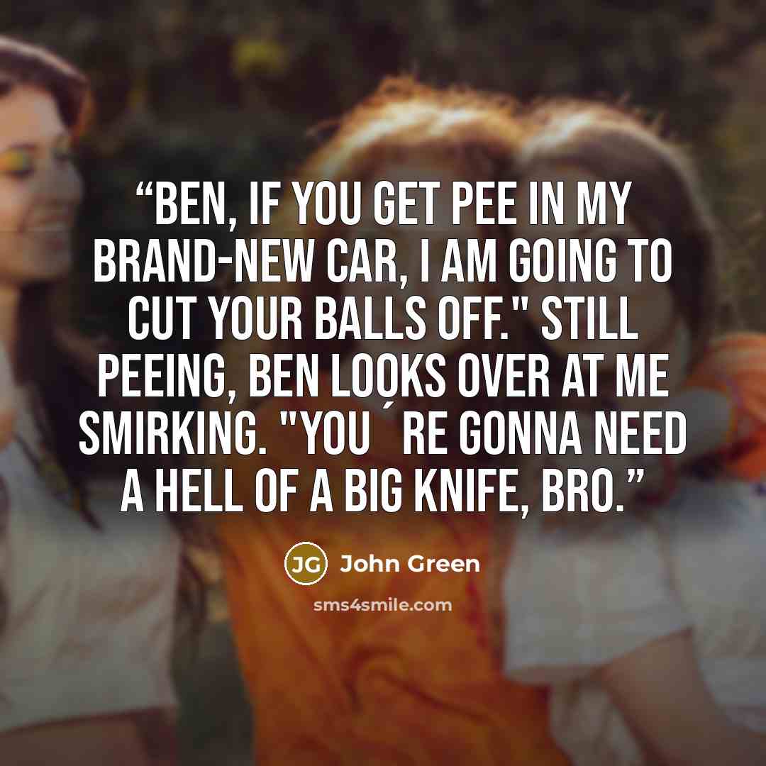 “Ben, if you get pee in my brand-new car, I am going to cut your balls off." Still peeing, Ben looks over at me smirking. "You´re gonna need a hell of a big knife, bro.” quote by John Green