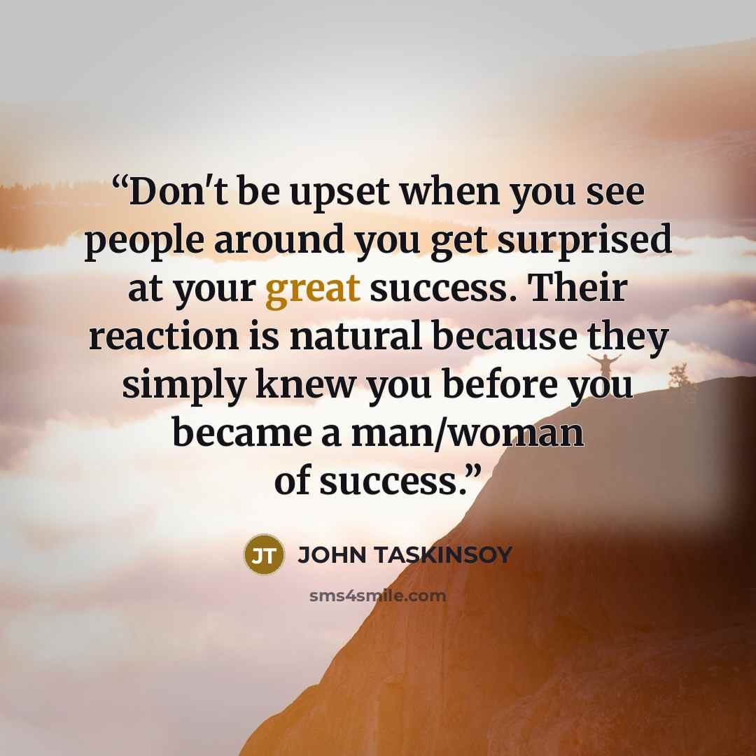 “Don't be upset when you see people around you get surprised at your great success. Their reaction is natural because they simply knew you before you became a man/woman of success.” quote by JOHN TASKINSOY