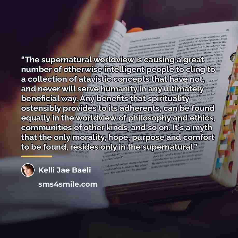 “The supernatural worldview is causing a great number of otherwise intelligent people to cling to a collection of atavistic concepts that have not, and never will serve humanity in any ultimately beneficial way. Any benefits that spirituality ostensibly provides to its adherents, can be found…” quote by Kelli Jae Baeli