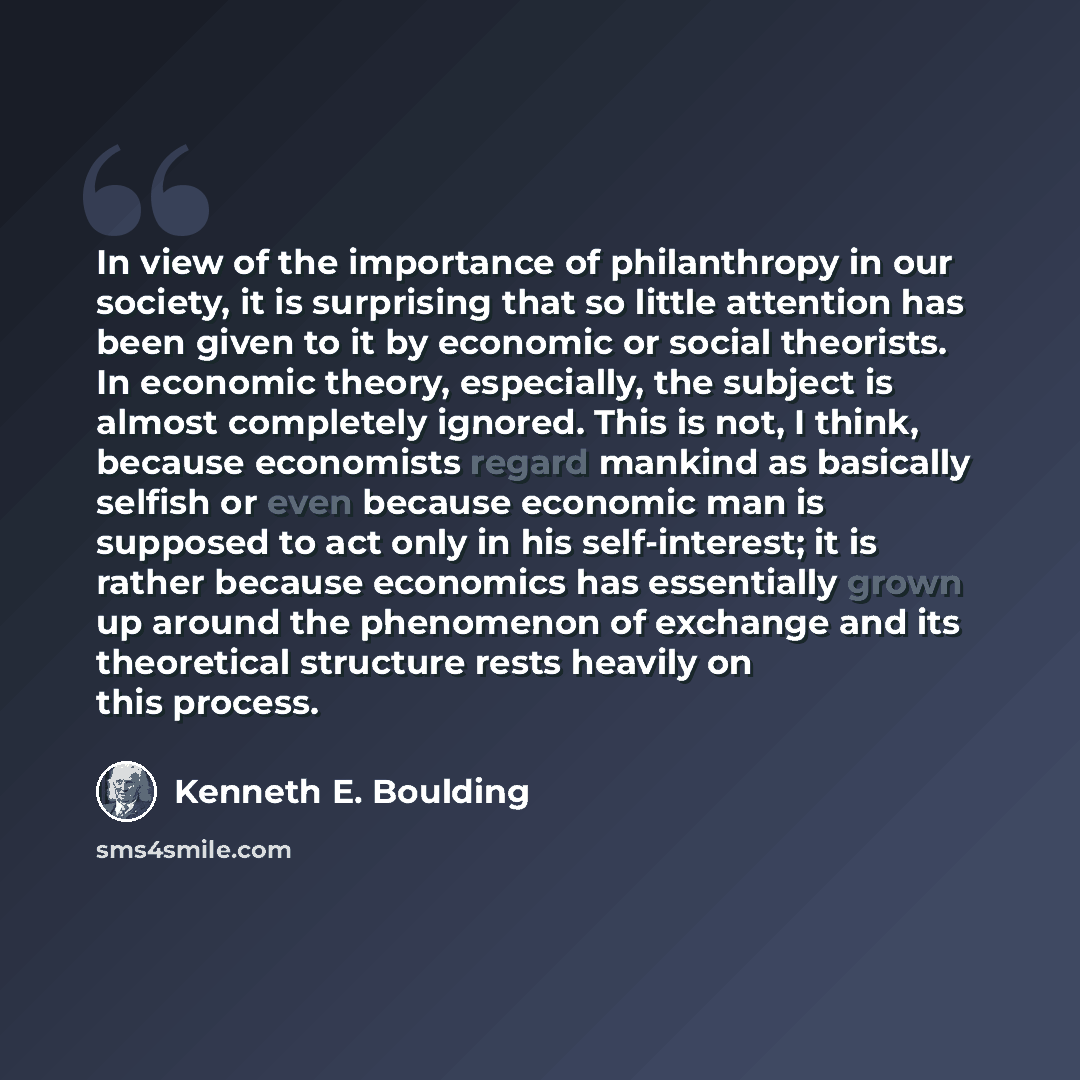 “In view of the importance of philanthropy in our society, it is surprising that so little attention has been given to it by economic or social theorists. In economic theory, especially, the subject is almost completely ignored. This is not, I think, because economists regard mankind as basically…” quote by Kenneth E. Boulding