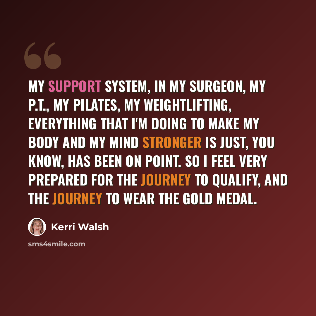 “My support system, in my surgeon, my P.T., my pilates, my weightlifting, everything that I'm doing to make my body and my mind stronger is just, you know, has been on point. So I feel very prepared for the journey to qualify, and the journey to wear the gold medal.” quote by Kerri Walsh