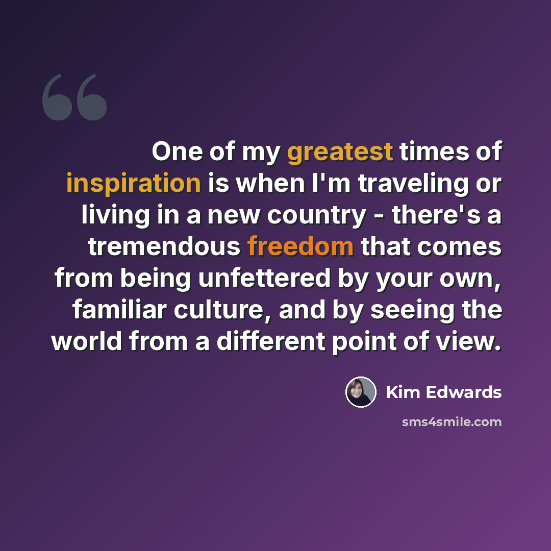 “One of my greatest times of inspiration is when I'm traveling or living in a new country - there's a tremendous freedom that comes from being unfettered by your own, familiar culture, and by seeing the world from a different point of view.” quote by Kim Edwards