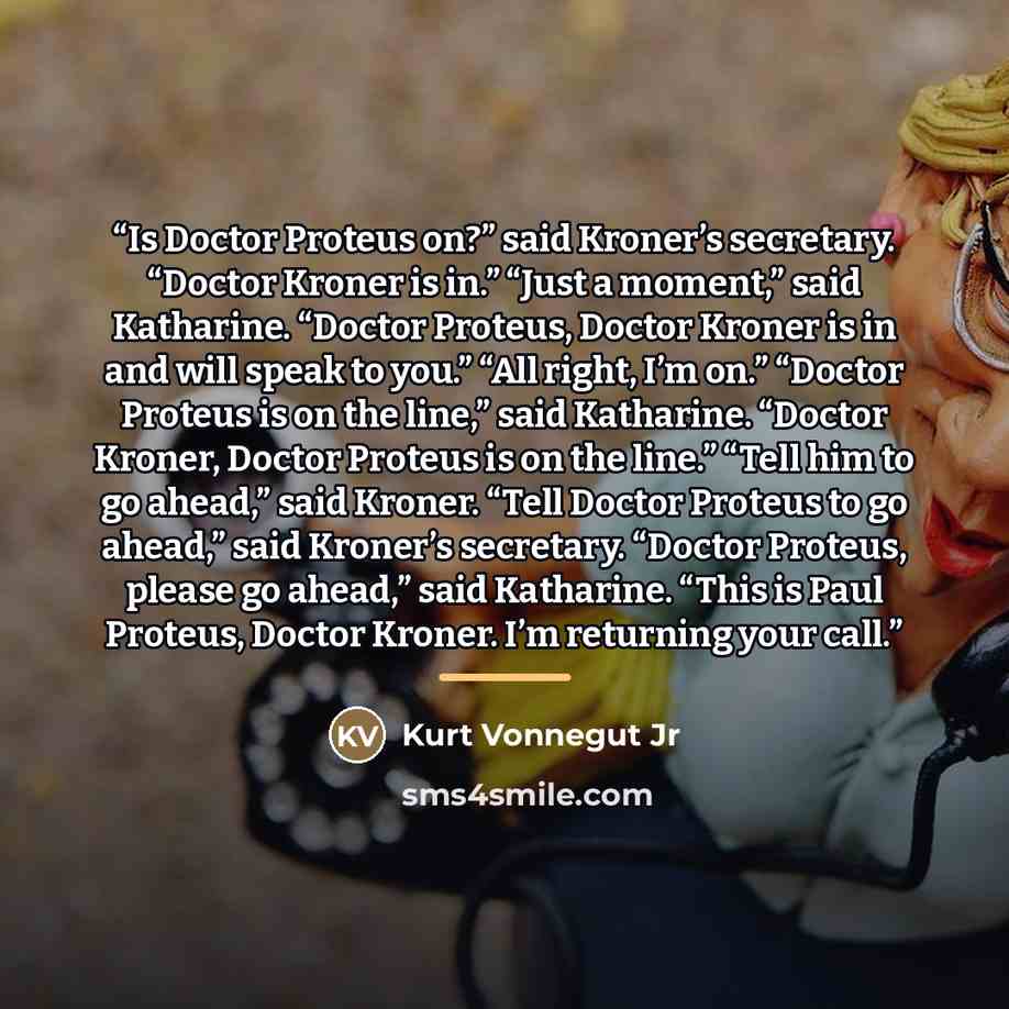 “Is Doctor Proteus on?” said Kroner’s secretary. “Doctor Kroner is in.” “Just a moment,” said Katharine. “Doctor Proteus, Doctor Kroner is in and will speak to you.” “All right, I’m on.” “Doctor Proteus is on the line,” said Katharine. “Doctor Kroner, Doctor Proteus is on the line.” “Tell him to go…” quote by Kurt Vonnegut Jr