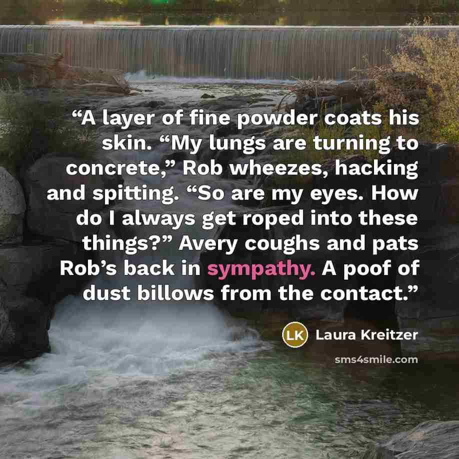 “A layer of fine powder coats his skin. “My lungs are turning to concrete,” Rob wheezes, hacking and spitting. “So are my eyes. How do I always get roped into these things?” Avery coughs and pats Rob’s back in sympathy. A poof of dust billows from the contact.” quote by Laura Kreitzer