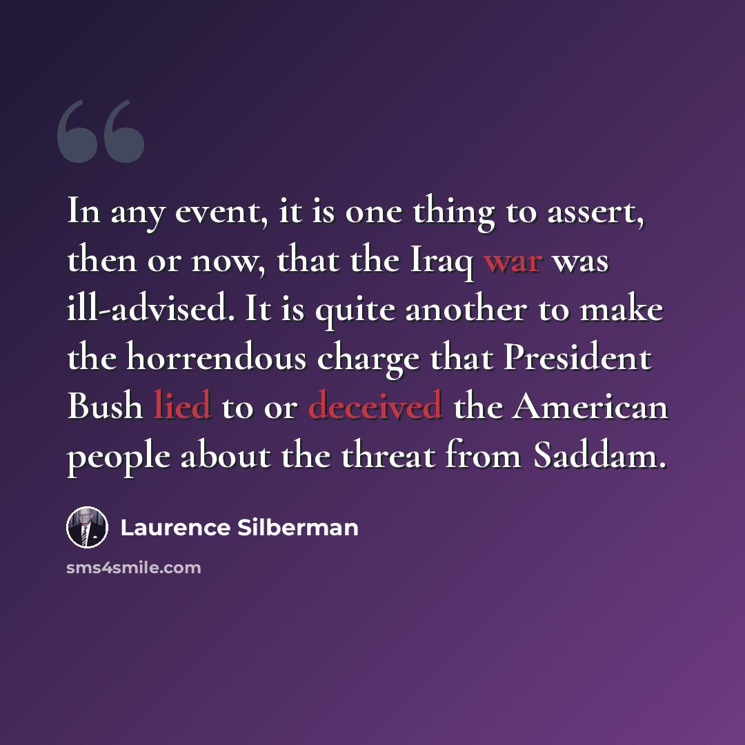 “In any event, it is one thing to assert, then or now, that the Iraq war was ill-advised. It is quite another to make the horrendous charge that President Bush lied to or deceived the American people about the threat from Saddam.” quote by Laurence Silberman