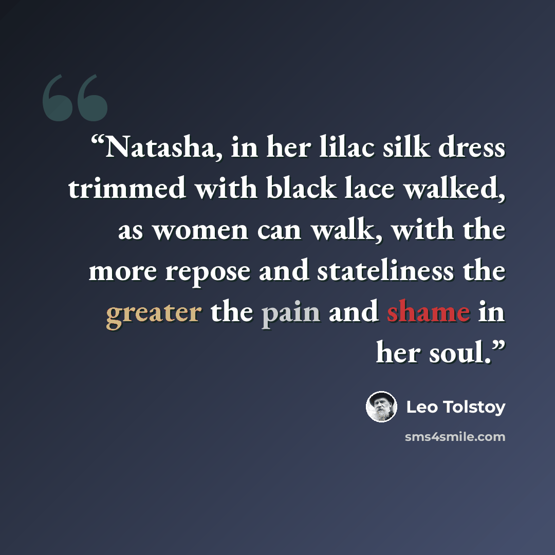 “Natasha, in her lilac silk dress trimmed with black lace walked, as women can walk, with the more repose and stateliness the greater the pain and shame in her soul.” quote by Leo Tolstoy