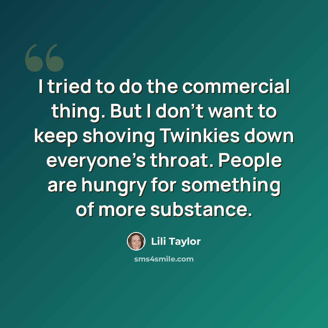 “I tried to do the commercial thing. But I don't want to keep shoving Twinkies down everyone's throat. People are hungry for something of more substance.” quote by Lili Taylor