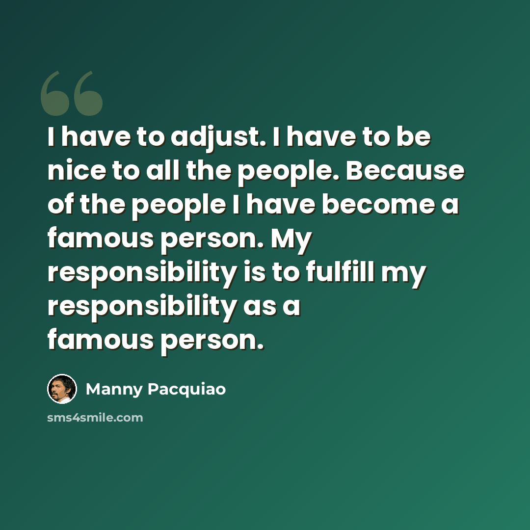 “I have to adjust. I have to be nice to all the people. Because of the people I have become a famous person. My responsibility is to fulfill my responsibility as a famous person.” quote by Manny Pacquiao