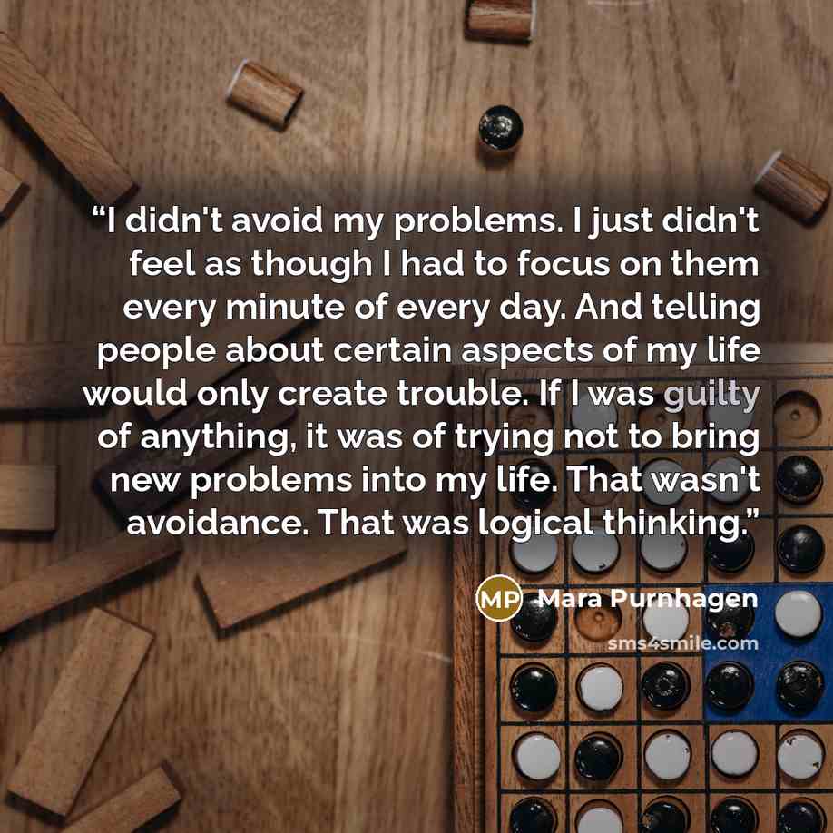 “I didn't avoid my problems. I just didn't feel as though I had to focus on them every minute of every day. And telling people about certain aspects of my life would only create trouble. If I was guilty of anything, it was of trying not to bring new problems into my life. That wasn't avoidance…” quote by Mara Purnhagen