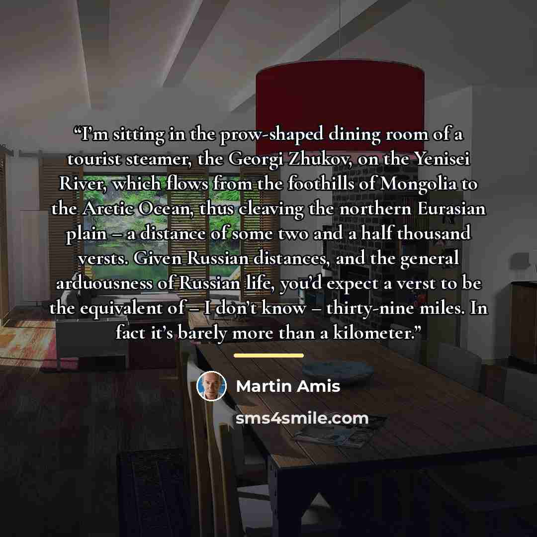“I’m sitting in the prow-shaped dining room of a tourist steamer, the Georgi Zhukov, on the Yenisei River, which flows from the foothills of Mongolia to the Arctic Ocean, thus cleaving the northern Eurasian plain – a distance of some two and a half thousand versts. Given Russian distances, and the…” quote by Martin Amis