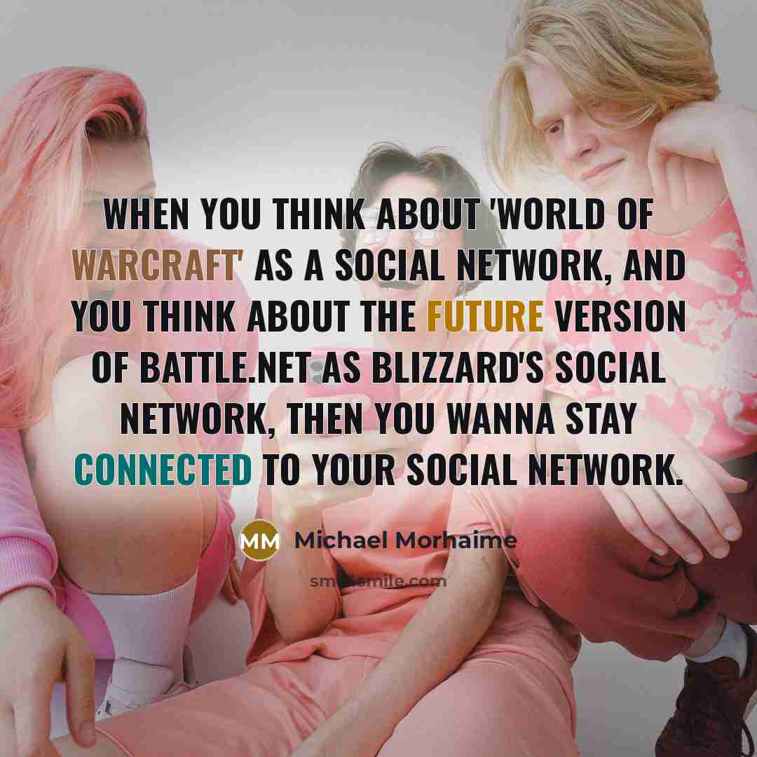 “When you think about 'World of Warcraft' as a social network, and you think about the future version of Battle.net as Blizzard's social network, then you wanna stay connected to your social network.” quote by Michael Morhaime