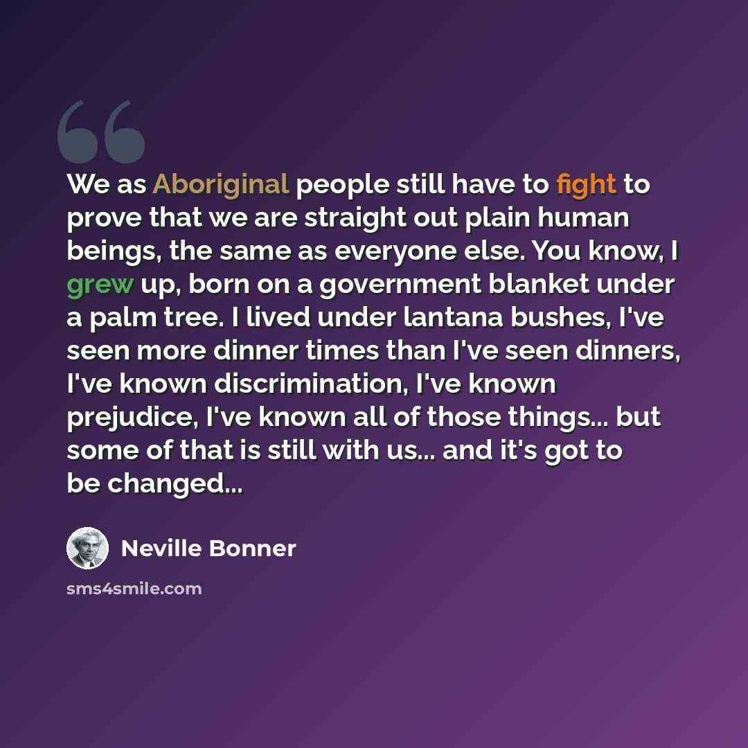 “We as Aboriginal people still have to fight to prove that we are straight out plain human beings, the same as everyone else. You know, I grew up, born on a government blanket under a palm tree. I lived under lantana bushes, I've seen more dinner times than I've seen dinners, I've known…” quote by Neville Bonner