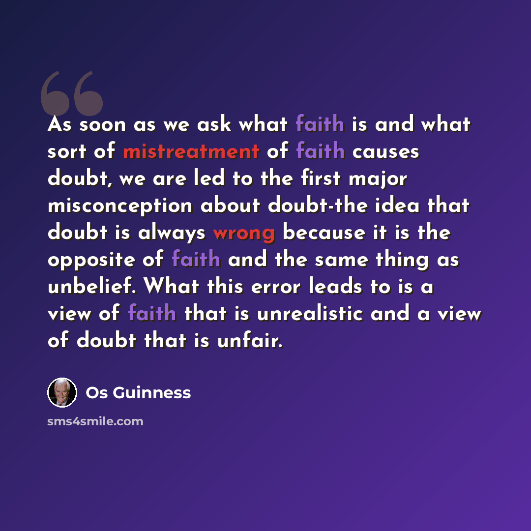 “As soon as we ask what faith is and what sort of mistreatment of faith causes doubt, we are led to the first major misconception about doubt-the idea that doubt is always wrong because it is the opposite of faith and the same thing as unbelief. What this error leads to is a view of faith that is…” quote by Os Guinness