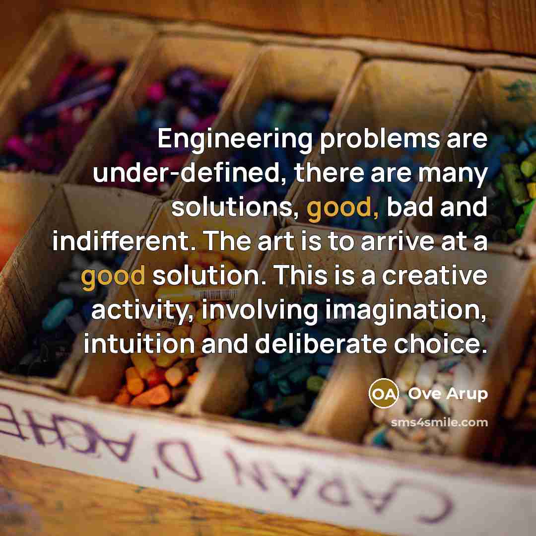 “Engineering problems are under-defined, there are many solutions, good, bad and indifferent. The art is to arrive at a good solution. This is a creative activity, involving imagination, intuition and deliberate choice.” quote by Ove Arup