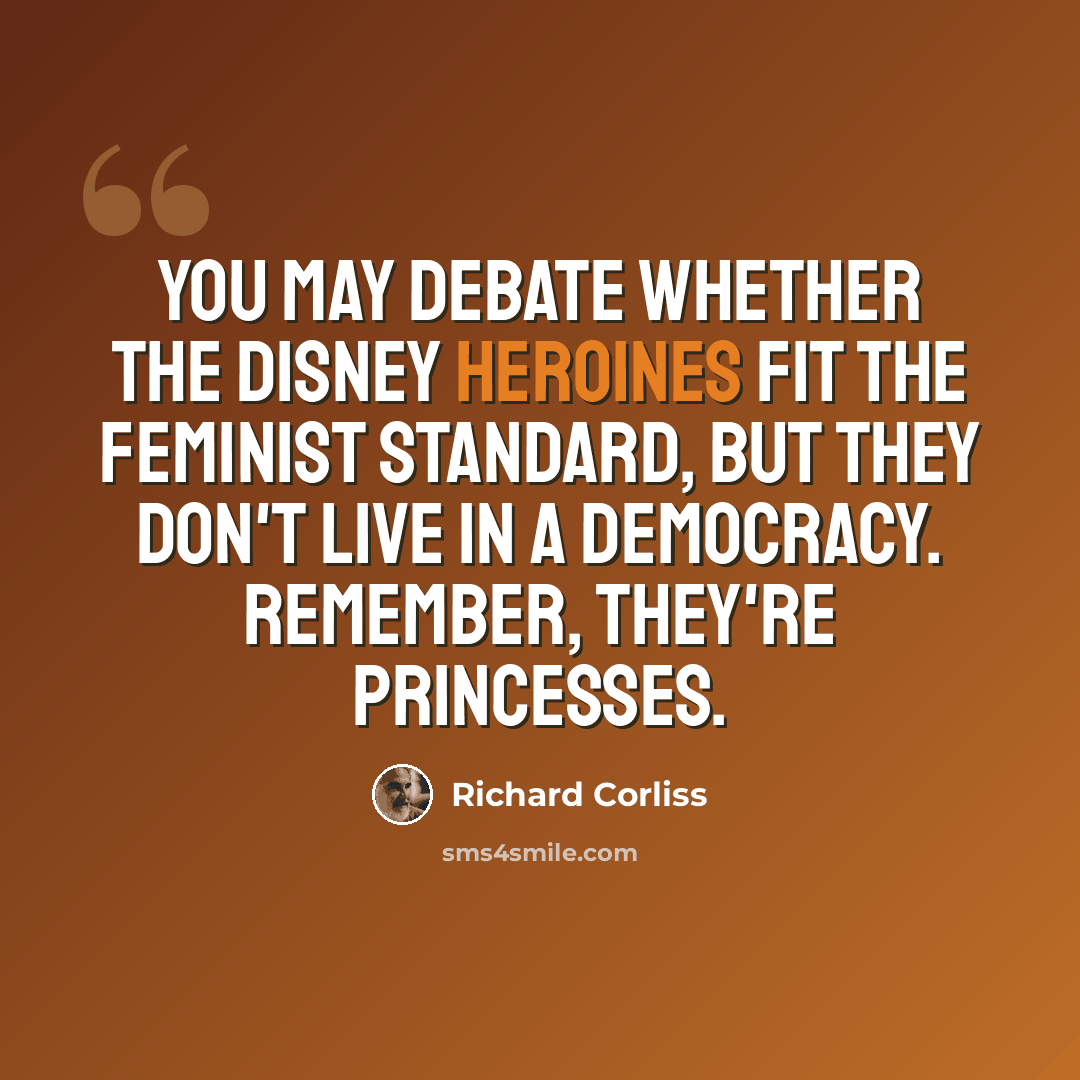 “You may debate whether the Disney heroines fit the feminist standard, but they don't live in a democracy. Remember, they're princesses.” quote by Richard Corliss