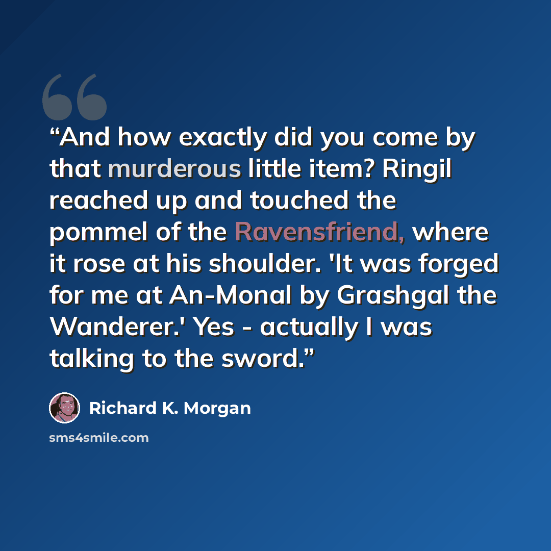 “And how exactly did you come by that murderous little item? Ringil reached up and touched the pommel of the Ravensfriend, where it rose at his shoulder. 'It was forged for me at An-Monal by Grashgal the Wanderer.' Yes - actually I was talking to the sword.” quote by Richard K. Morgan