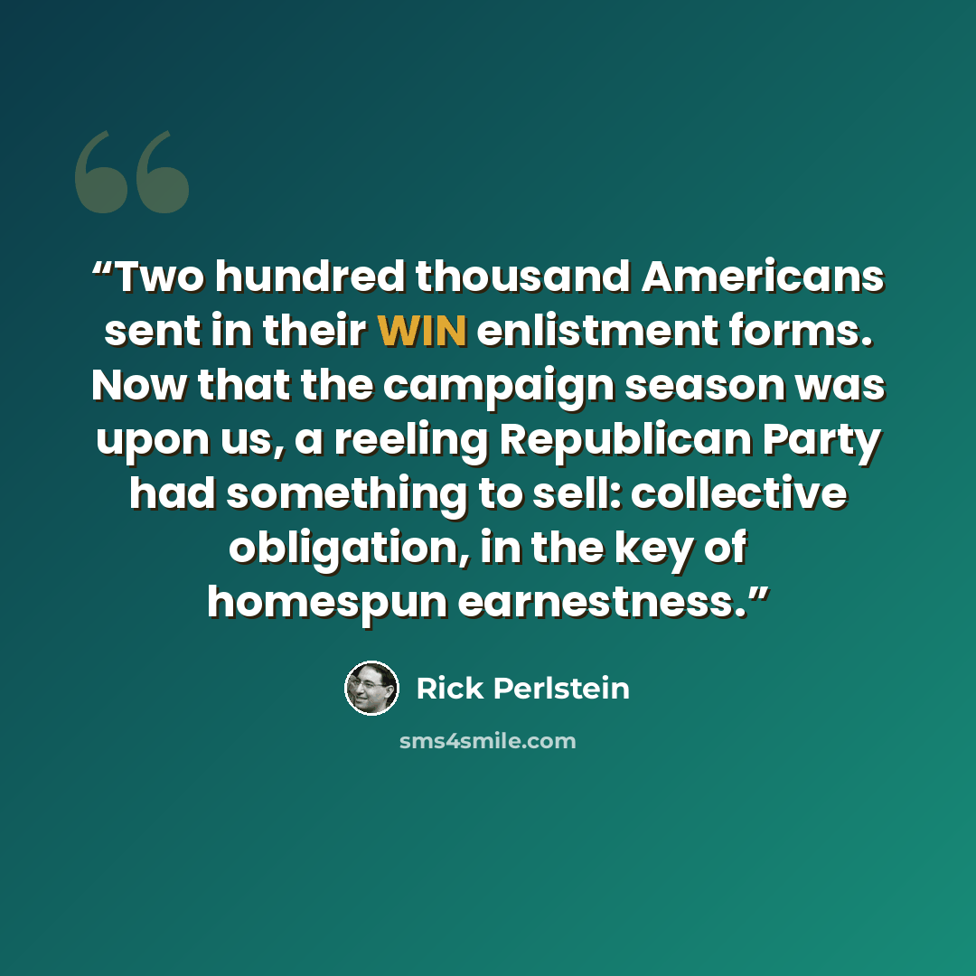 “Two hundred thousand Americans sent in their WIN enlistment forms. Now that the campaign season was upon us, a reeling Republican Party had something to sell: collective obligation, in the key of homespun earnestness.” quote by Rick Perlstein