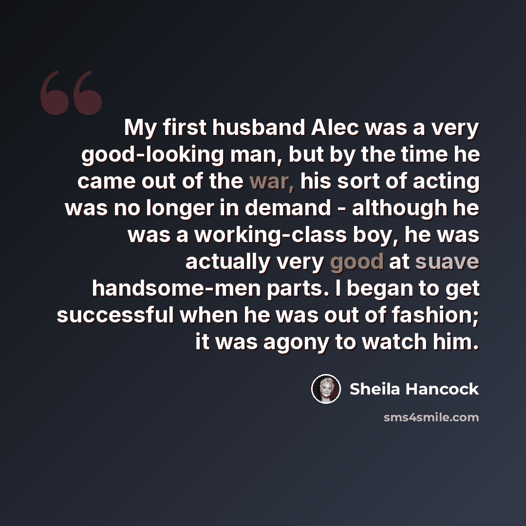 “My first husband Alec was a very good-looking man, but by the time he came out of the war, his sort of acting was no longer in demand - although he was a working-class boy, he was actually very good at suave handsome-men parts. I began to get successful when he was out of fashion; it was agony to…” quote by Sheila Hancock