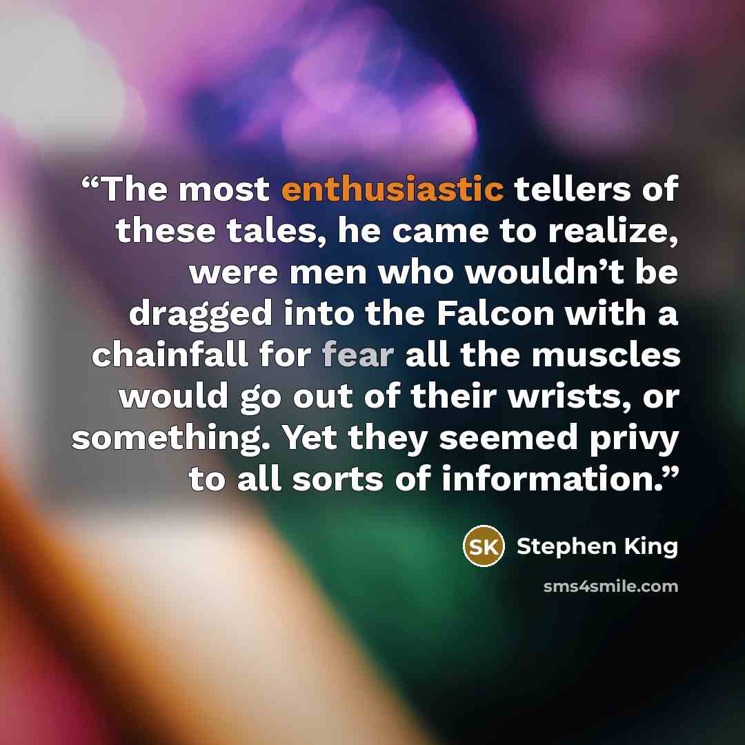 “The most enthusiastic tellers of these tales, he came to realize, were men who wouldn’t be dragged into the Falcon with a chainfall for fear all the muscles would go out of their wrists, or something. Yet they seemed privy to all sorts of information.” quote by Stephen King