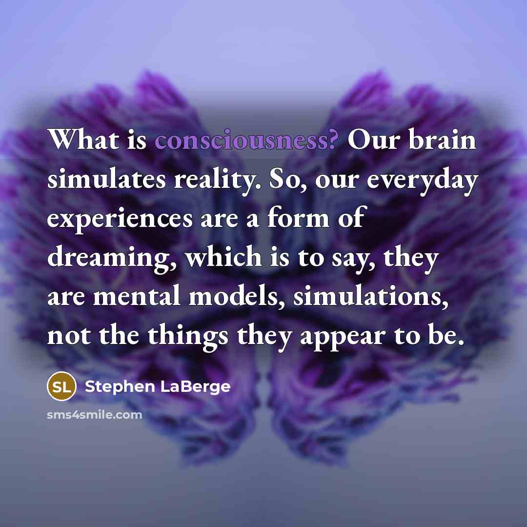 “What is consciousness? Our brain simulates reality. So, our everyday experiences are a form of dreaming, which is to say, they are mental models, simulations, not the things they appear to be.” quote by Stephen LaBerge