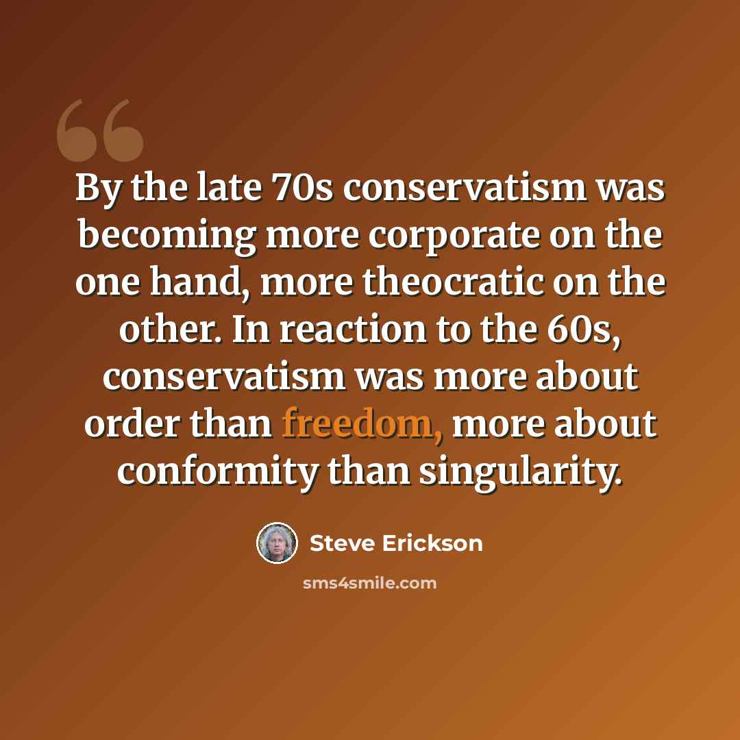 “By the late 70s conservatism was becoming more corporate on the one hand, more theocratic on the other. In reaction to the 60s, conservatism was more about order than freedom, more about conformity than singularity.” quote by Steve Erickson