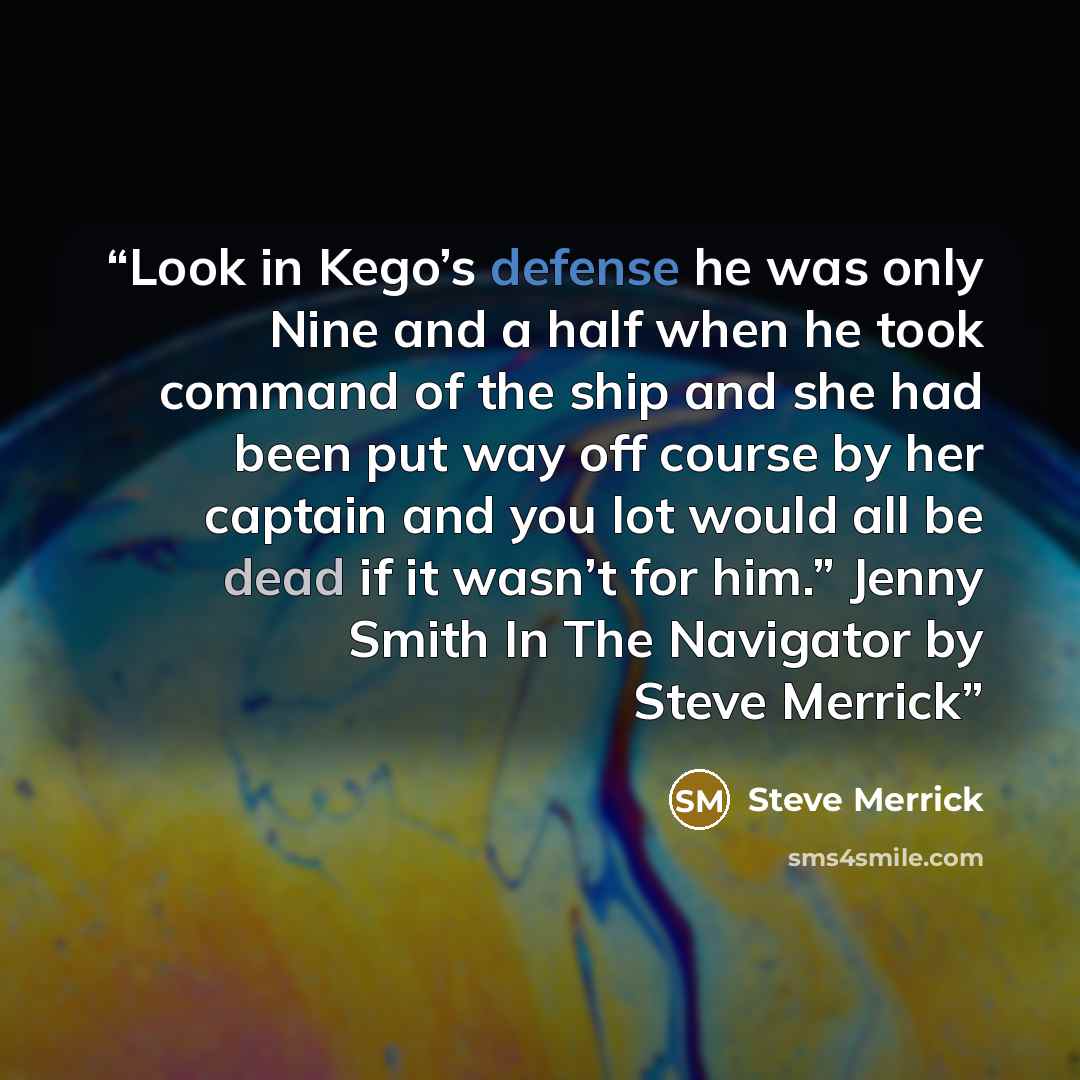 “Look in Kego’s defense he was only Nine and a half when he took command of the ship and she had been put way off course by her captain and you lot would all be dead if it wasn’t for him.” Jenny Smith In The Navigator by Steve Merrick” quote by Steve Merrick