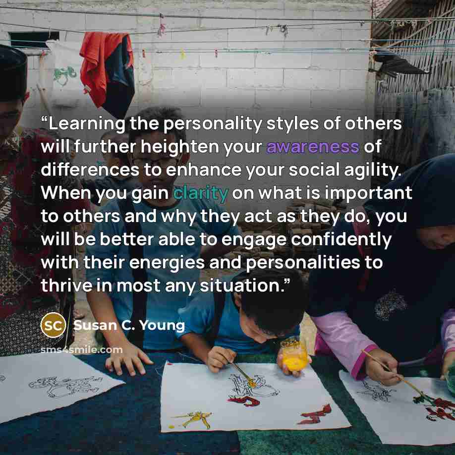 “Learning the personality styles of others will further heighten your awareness of differences to enhance your social agility. When you gain clarity on what is important to others and why they act as they do, you will be better able to engage confidently with their energies and personalities to…” quote by Susan C. Young