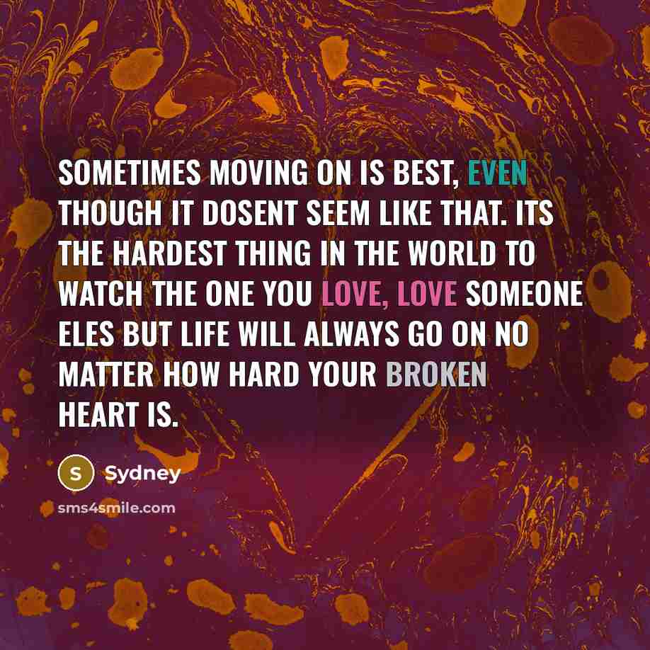 “Sometimes moving on is best, even though it dosent seem like that. Its the hardest thing in the world to watch the one you love, love someone eles but life will always go on no matter how hard your broken heart is.” quote by Sydney