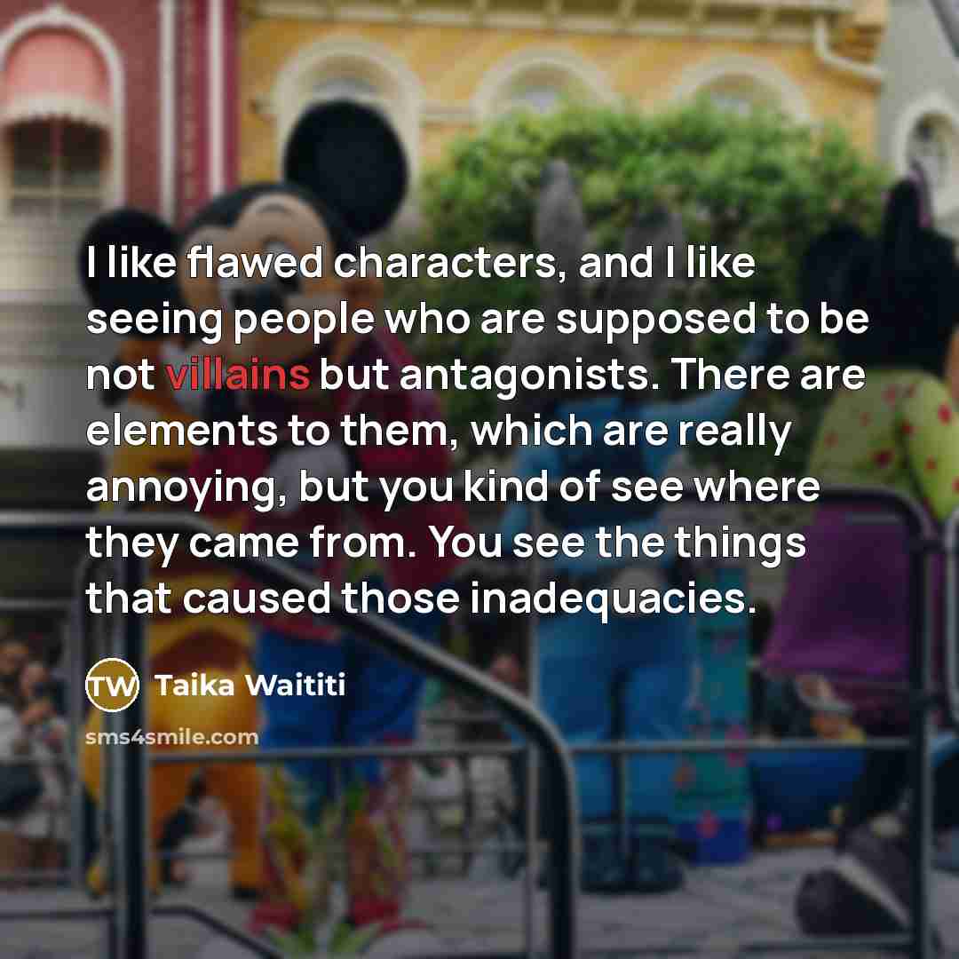 “I like flawed characters, and I like seeing people who are supposed to be not villains but antagonists. There are elements to them, which are really annoying, but you kind of see where they came from. You see the things that caused those inadequacies.” quote by Taika Waititi