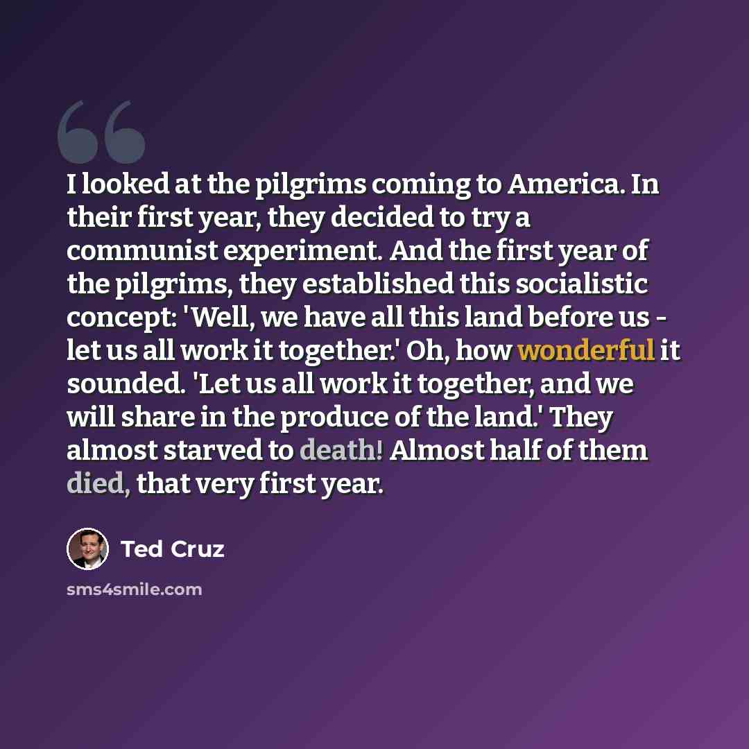 “I looked at the pilgrims coming to America. In their first year, they decided to try a communist experiment. And the first year of the pilgrims, they established this socialistic concept: 'Well, we have all this land before us - let us all work it together.' Oh, how wonderful it sounded. 'Let us…” quote by Ted Cruz