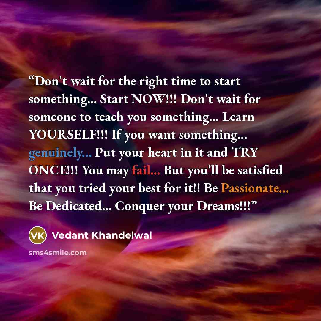 “Don't wait for the right time to start something... Start NOW!!! Don't wait for someone to teach you something... Learn YOURSELF!!! If you want something... genuinely... Put your heart in it and TRY ONCE!!! You may fail... But you'll be satisfied that you tried your best for it!! Be Passionate…” quote by Vedant Khandelwal