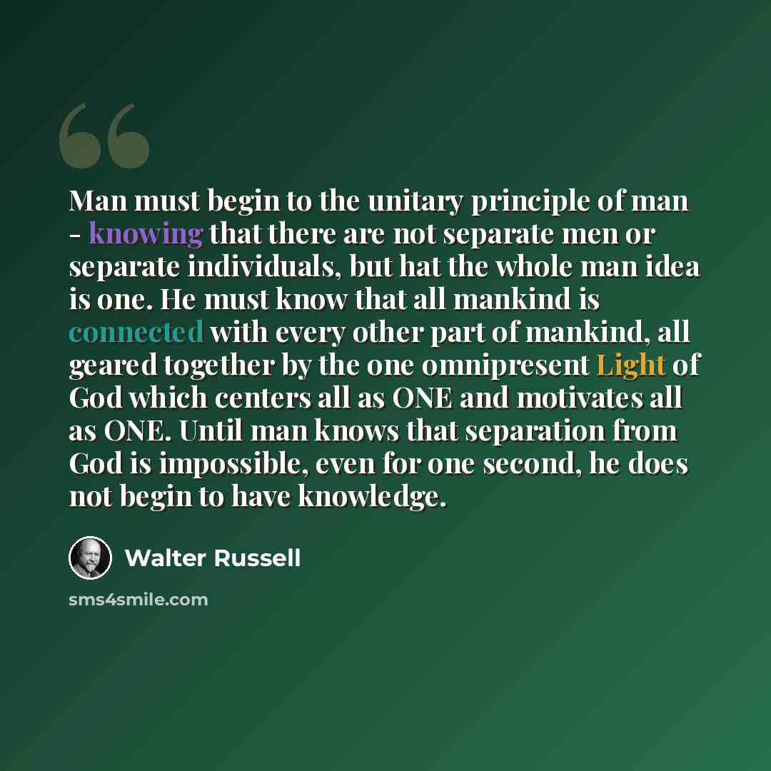 “Man must begin to the unitary principle of man - knowing that there are not separate men or separate individuals, but hat the whole man idea is one. He must know that all mankind is connected with every other part of mankind, all geared together by the one omnipresent Light of God which centers…” quote by Walter Russell