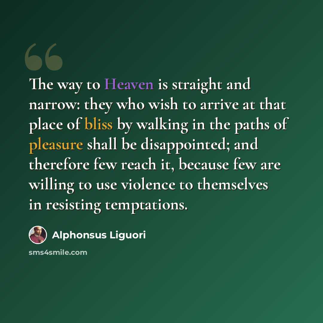 “The way to Heaven is straight and narrow: they who wish to arrive at that place of bliss by walking in the paths of pleasure shall be disappointed; and therefore few reach it, because few are willing to use violence to themselves in resisting temptations.” quote by Alphonsus Liguori