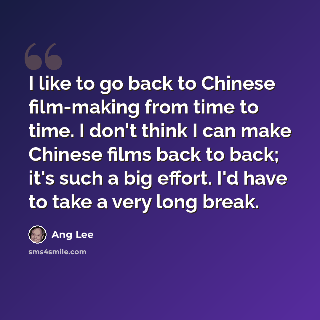 “I like to go back to Chinese film-making from time to time. I don't think I can make Chinese films back to back; it's such a big effort. I'd have to take a very long break.” quote by Ang Lee