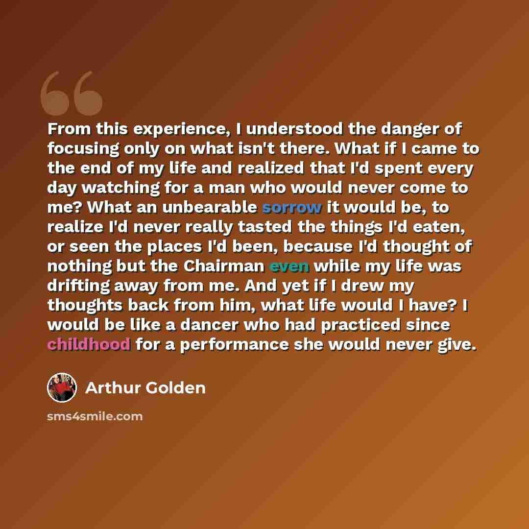 “From this experience, I understood the danger of focusing only on what isn't there. What if I came to the end of my life and realized that I'd spent every day watching for a man who would never come to me? What an unbearable sorrow it would be, to realize I'd never really tasted the things I'd…” quote by Arthur Golden