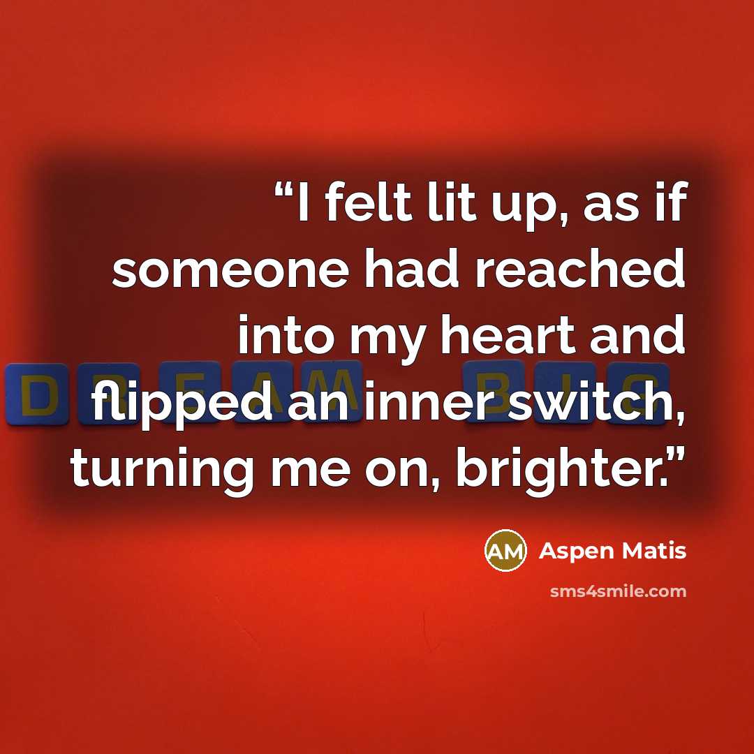 “I felt lit up, as if someone had reached into my heart and flipped an inner switch, turning me on, brighter.” quote by Aspen Matis