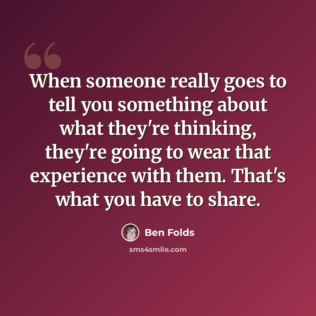 “When someone really goes to tell you something about what they're thinking, they're going to wear that experience with them. That's what you have to share.” quote by Ben Folds