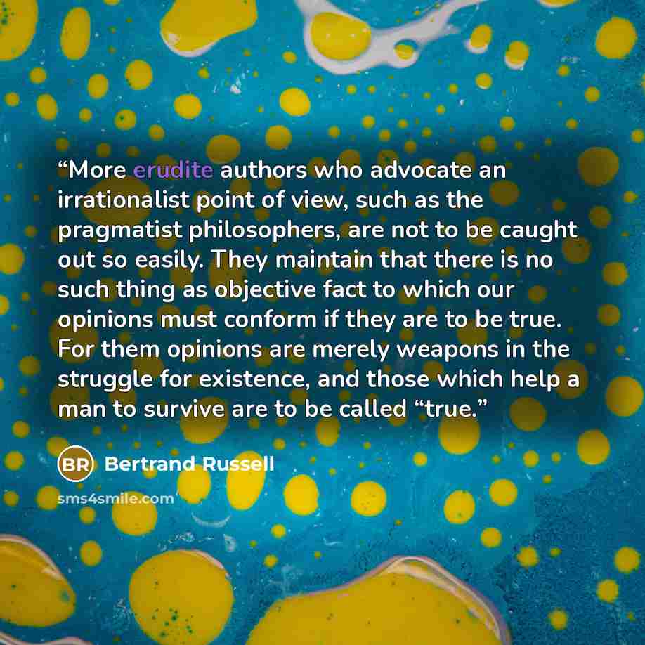 “More erudite authors who advocate an irrationalist point of view, such as the pragmatist philosophers, are not to be caught out so easily. They maintain that there is no such thing as objective fact to which our opinions must conform if they are to be true. For them opinions are merely weapons in…” quote by Bertrand Russell