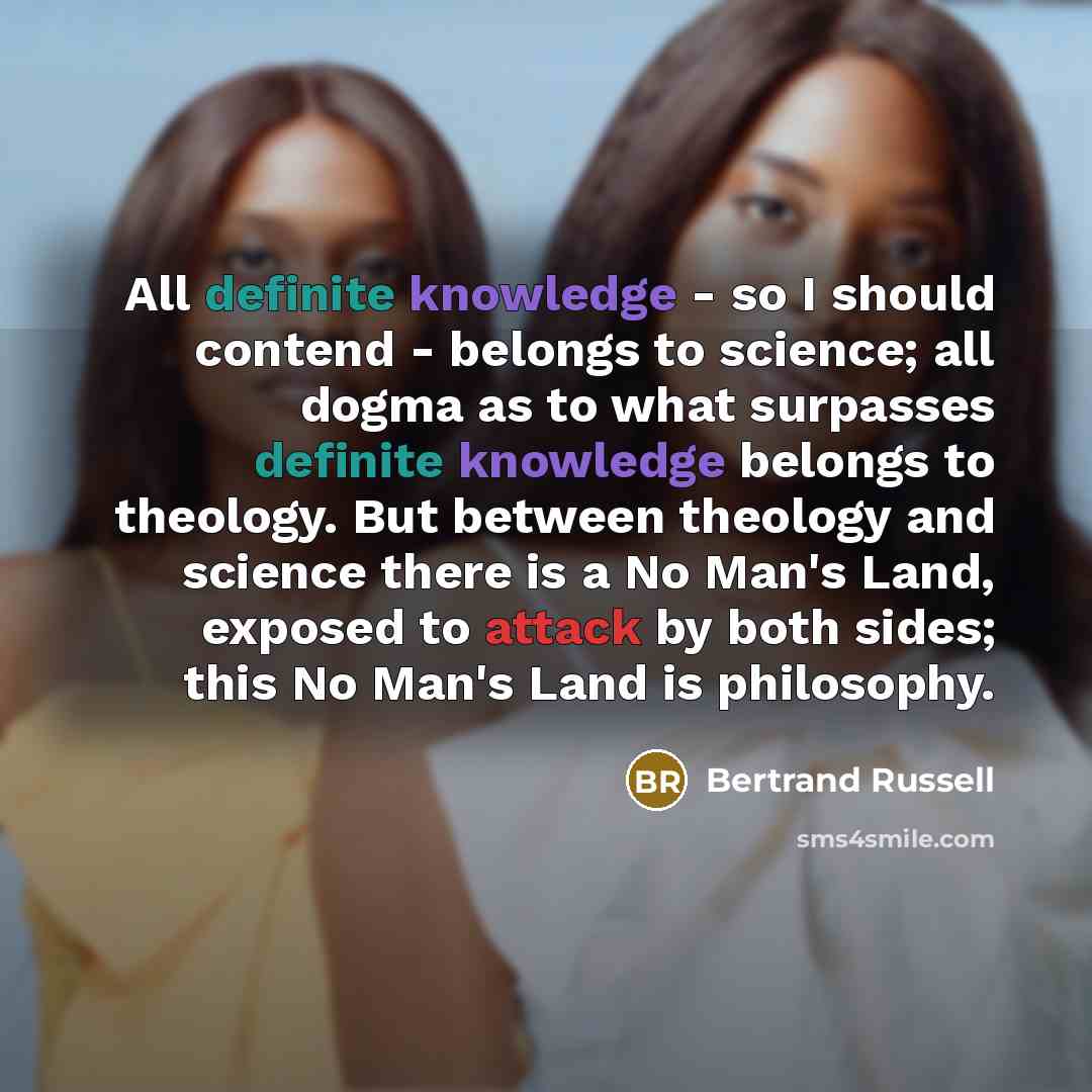 “All definite knowledge - so I should contend - belongs to science; all dogma as to what surpasses definite knowledge belongs to theology. But between theology and science there is a No Man's Land, exposed to attack by both sides; this No Man's Land is philosophy.” quote by Bertrand Russell