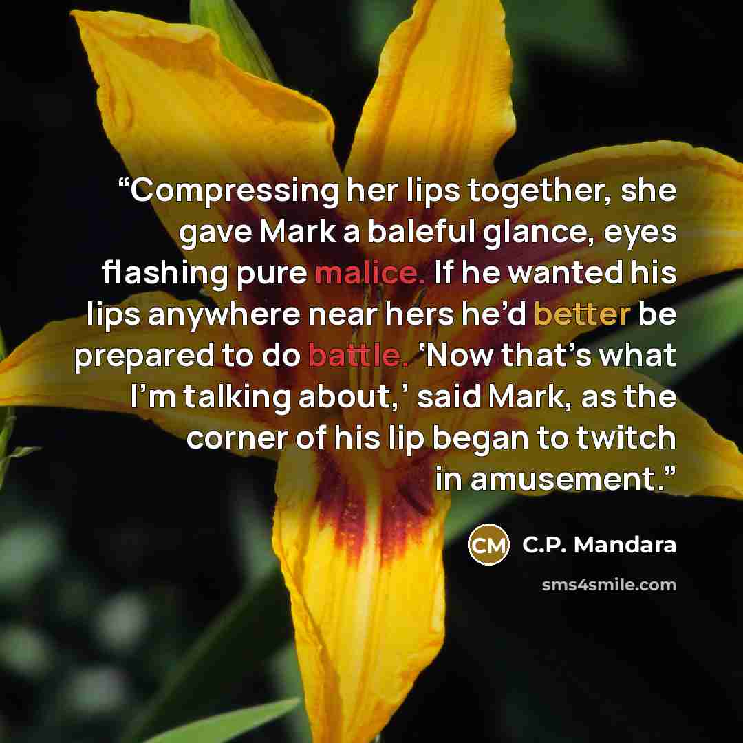 “Compressing her lips together, she gave Mark a baleful glance, eyes flashing pure malice. If he wanted his lips anywhere near hers he’d better be prepared to do battle. ‘Now that’s what I’m talking about,’ said Mark, as the corner of his lip began to twitch in amusement.” quote by C.P. Mandara