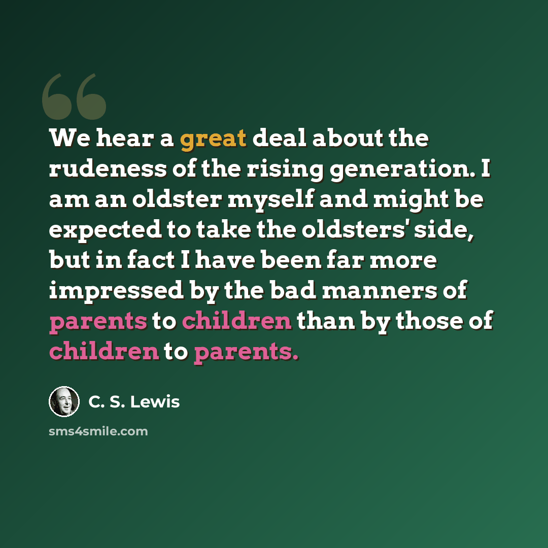 “We hear a great deal about the rudeness of the rising generation. I am an oldster myself and might be expected to take the oldsters' side, but in fact I have been far more impressed by the bad manners of parents to children than by those of children to parents.” quote by C. S. Lewis