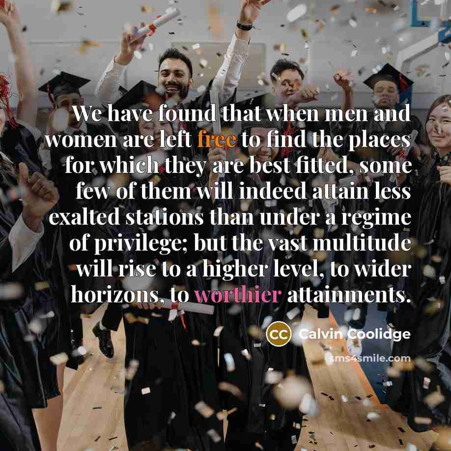 “We have found that when men and women are left free to find the places for which they are best fitted, some few of them will indeed attain less exalted stations than under a regime of privilege; but the vast multitude will rise to a higher level, to wider horizons, to worthier attainments.” quote by Calvin Coolidge