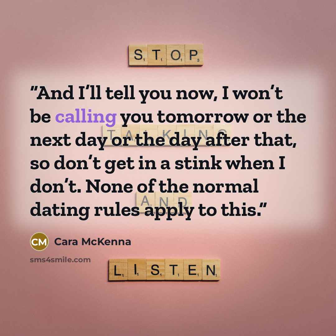 “And I’ll tell you now, I won’t be calling you tomorrow or the next day or the day after that, so don’t get in a stink when I don’t. None of the normal dating rules apply to this.” quote by Cara McKenna
