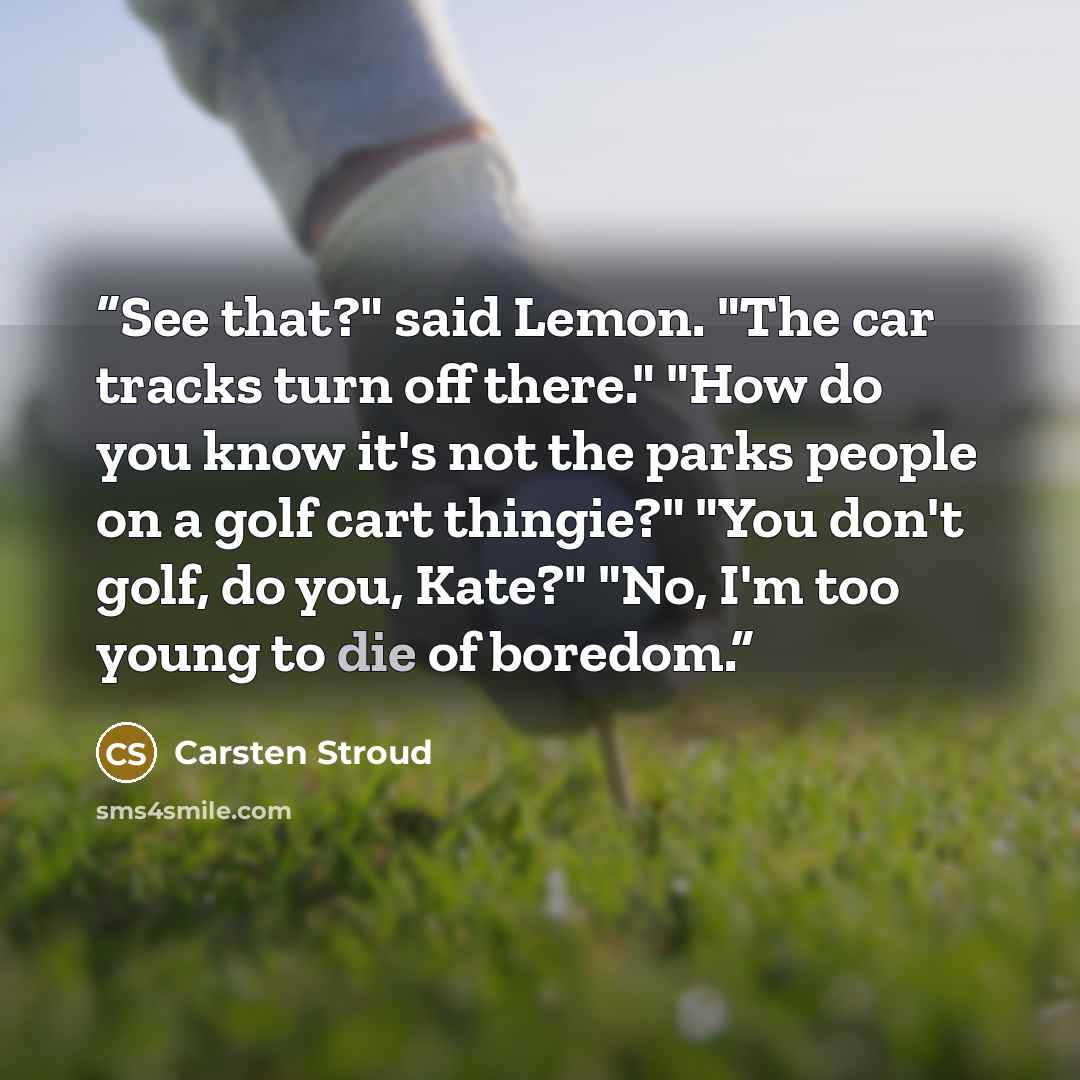 “See that?" said Lemon. "The car tracks turn off there." "How do you know it's not the parks people on a golf cart thingie?" "You don't golf, do you, Kate?" "No, I'm too young to die of boredom.” quote by Carsten Stroud
