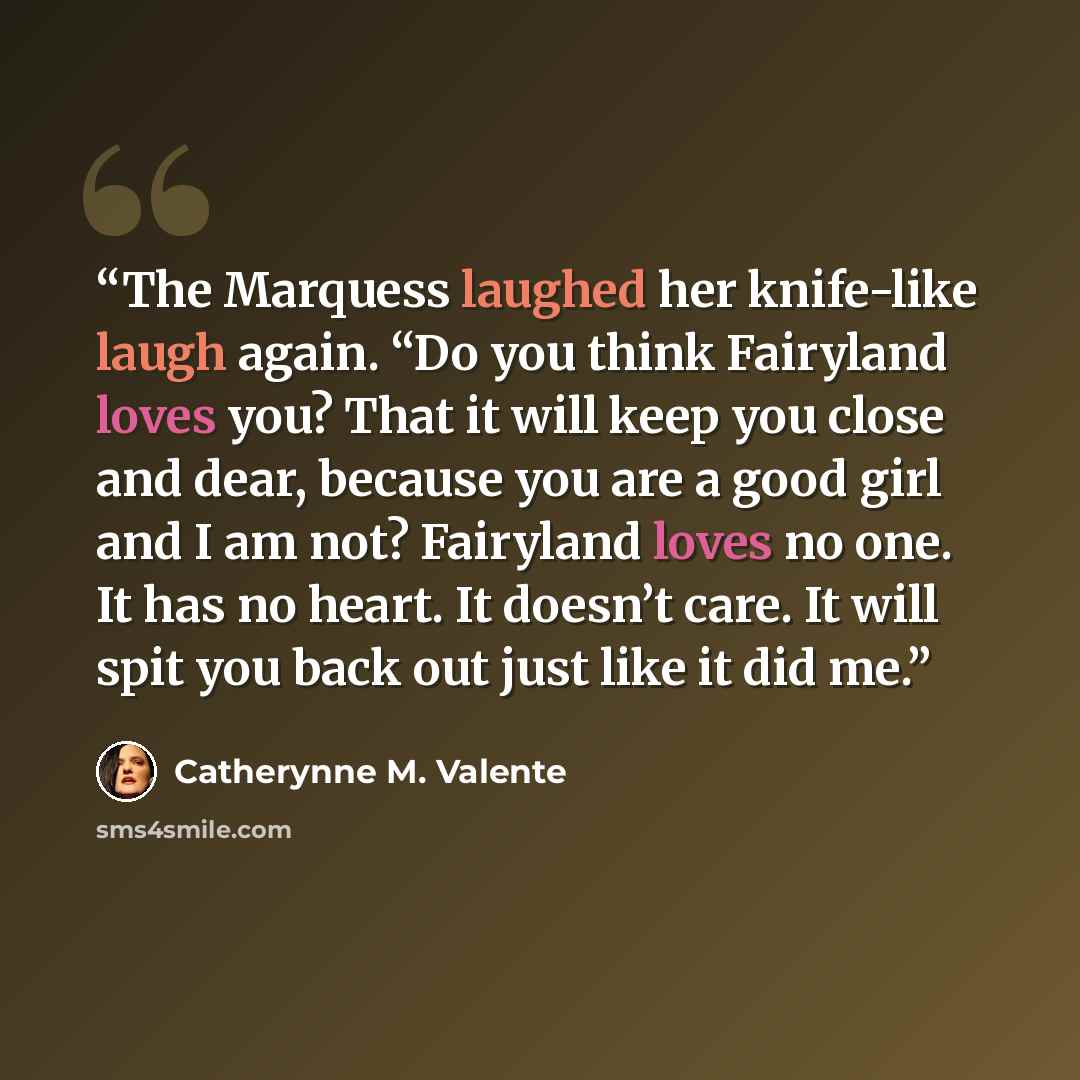 “The Marquess laughed her knife-like laugh again. “Do you think Fairyland loves you? That it will keep you close and dear, because you are a good girl and I am not? Fairyland loves no one. It has no heart. It doesn’t care. It will spit you back out just like it did me.” quote by Catherynne M. Valente