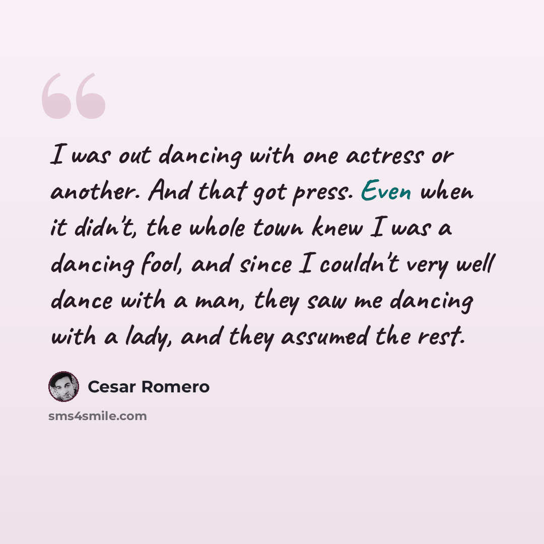 “I was out dancing with one actress or another. And that got press. Even when it didn't, the whole town knew I was a dancing fool, and since I couldn't very well dance with a man, they saw me dancing with a lady, and they assumed the rest.” quote by Cesar Romero